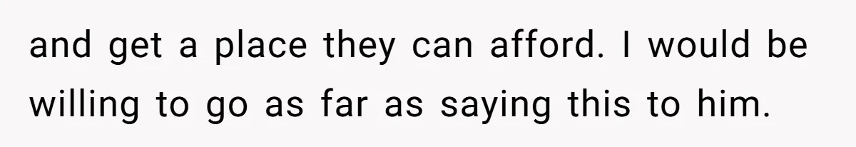 and get a place they can afford. I would be willing to go as far as saying this to him.