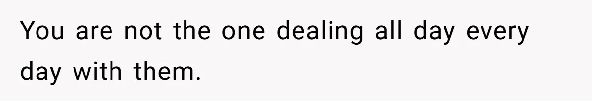 You are not the one dealing all day every day with them.