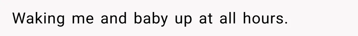 Waking me and baby up at all hours.