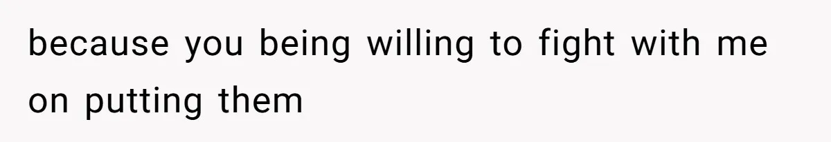 because you being willing to fight with me on putting them