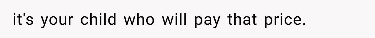 it's your child who will pay that price.