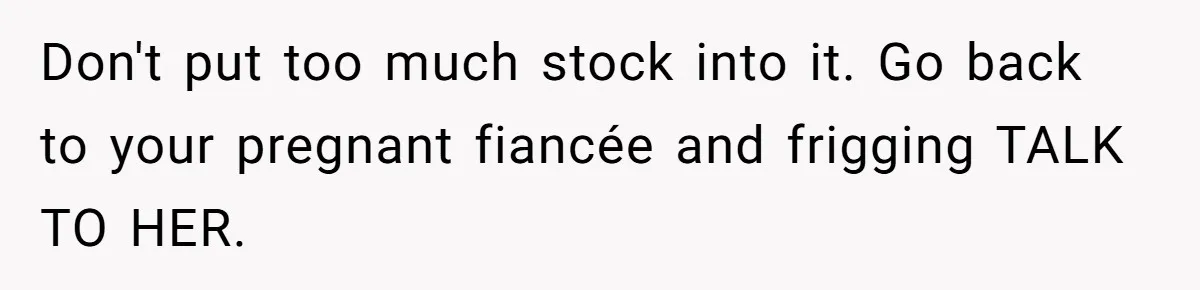 Don't put too much stock into it. Go back to your pregnant fiancée and frigging TALK TO HER.