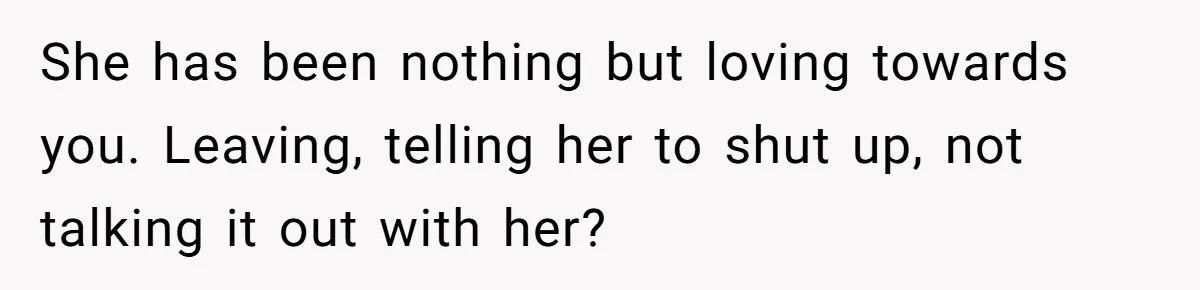 She has been nothing but loving towards you. Leaving, telling her to shut up, not talking it out with her?