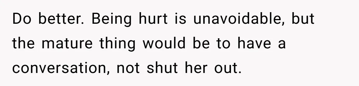 Do better. Being hurt is unavoidable, but the mature thing would be to have a conversation, not shut her out.