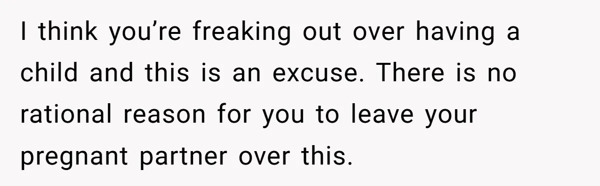 I think you’re freaking out over having a child and this is an excuse. There is no rational reason for you to leave your pregnant partner over this.