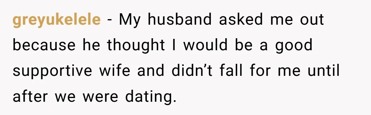 greyukelele − My husband asked me out because he thought I would be a good supportive wife and didn’t fall for me until after we were dating.