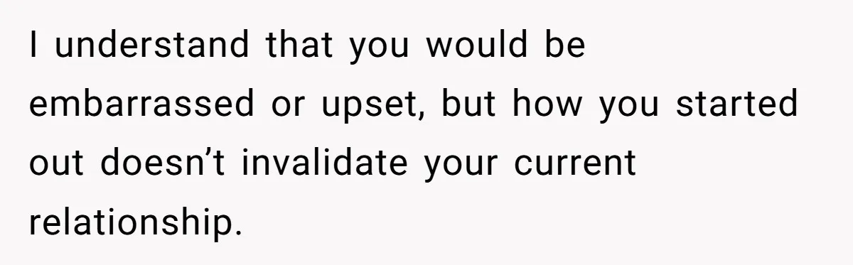 I understand that you would be embarrassed or upset, but how you started out doesn’t invalidate your current relationship.