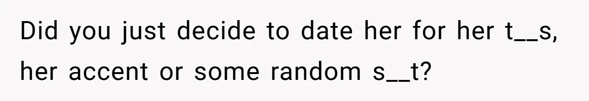 Did you just decide to date her for her t__s, her accent or some random s__t?