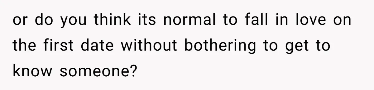 or do you think its normal to fall in love on the first date without bothering to get to know someone?