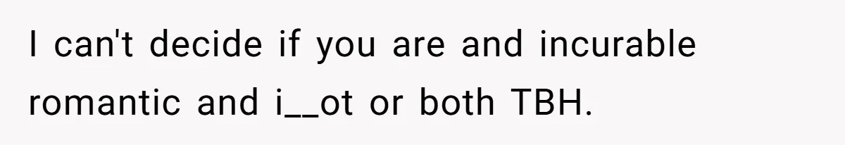 I can't decide if you are and incurable romantic and i__ot or both TBH.