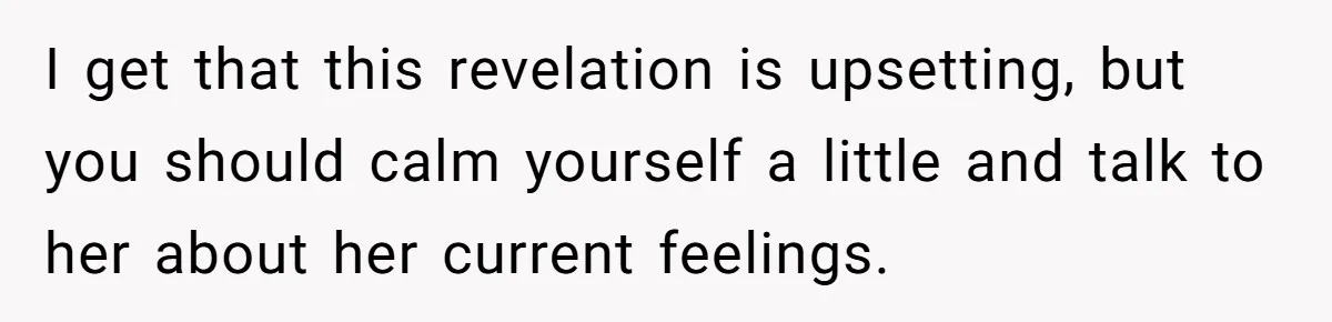 I get that this revelation is upsetting, but you should calm yourself a little and talk to her about her current feelings.
