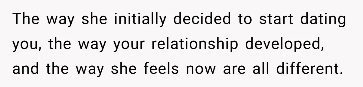 The way she initially decided to start dating you, the way your relationship developed, and the way she feels now are all different.