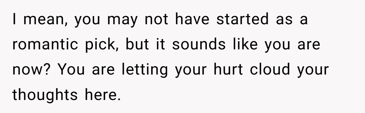 I mean, you may not have started as a romantic pick, but it sounds like you are now? You are letting your hurt cloud your thoughts here.