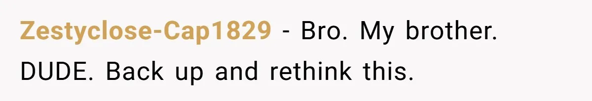 Zestyclose-Cap1829 − Bro. My brother. DUDE. Back up and rethink this.
