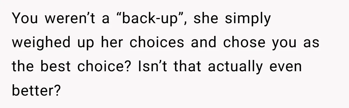You weren’t a “back-up”, she simply weighed up her choices and chose you as the best choice? Isn’t that actually even better?