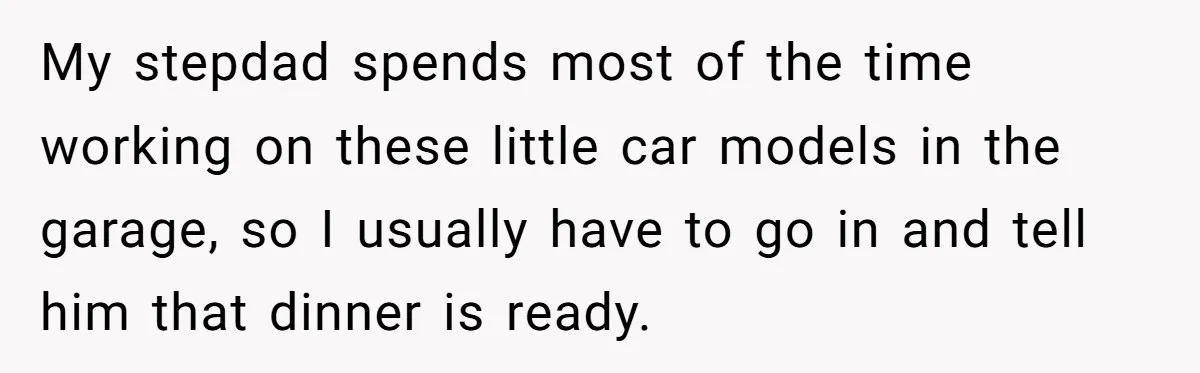 My stepdad spends most of the time working on these little car models in the garage, so I usually have to go in and tell him that dinner is ready.