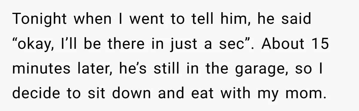 Tonight when I went to tell him, he said “okay, I’ll be there in just a sec”. About 15 minutes later, he’s still in the garage, so I decide to...