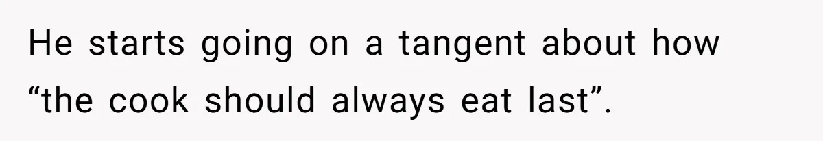 He starts going on a tangent about how “the cook should always eat last”.