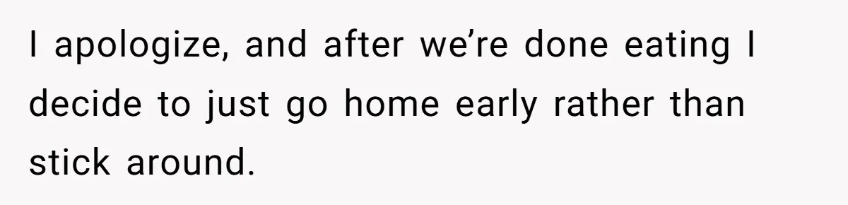 I apologize, and after we’re done eating I decide to just go home early rather than stick around.