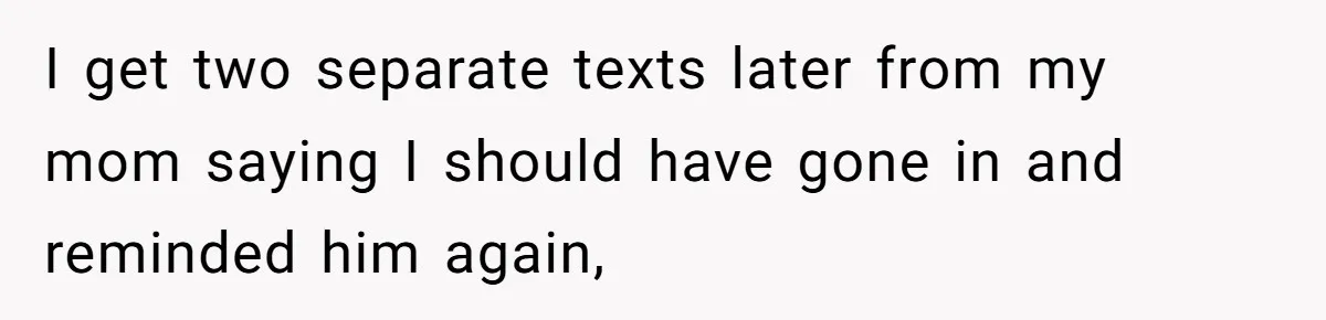 I get two separate texts later from my mom saying I should have gone in and reminded him again,