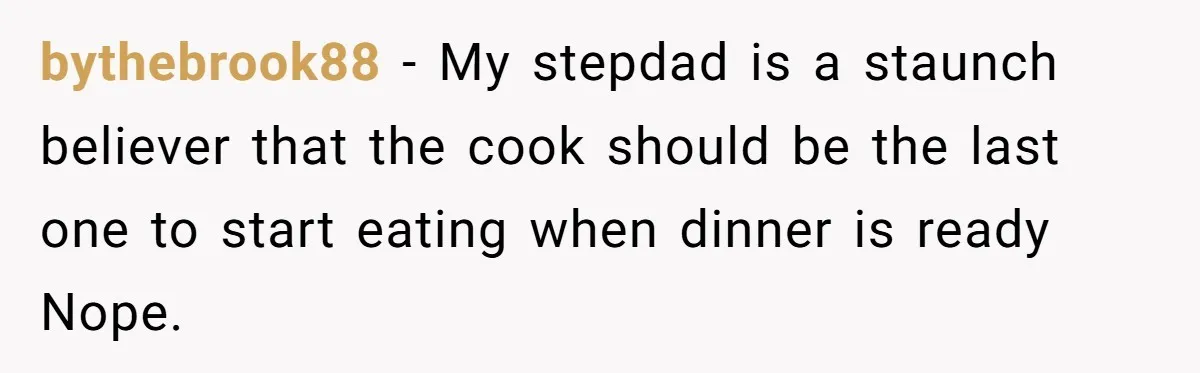 bythebrook88 − My stepdad is a staunch believer that the cook should be the last one to start eating when dinner is ready Nope.
