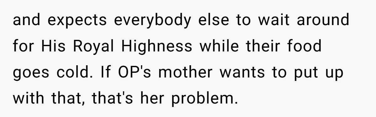 and expects everybody else to wait around for His Royal Highness while their food goes cold. If OP's mother wants to put up with that, that's her problem.