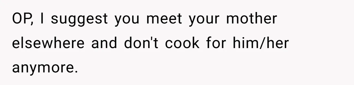 OP, I suggest you meet your mother elsewhere and don't cook for him/her anymore.