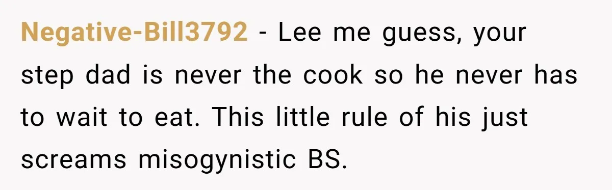 Negative-Bill3792 − Lee me guess, your step dad is never the cook so he never has to wait to eat. This little rule of his just screams misogynistic BS.