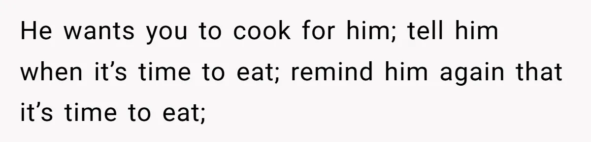 He wants you to cook for him; tell him when it’s time to eat; remind him again that it’s time to eat;
