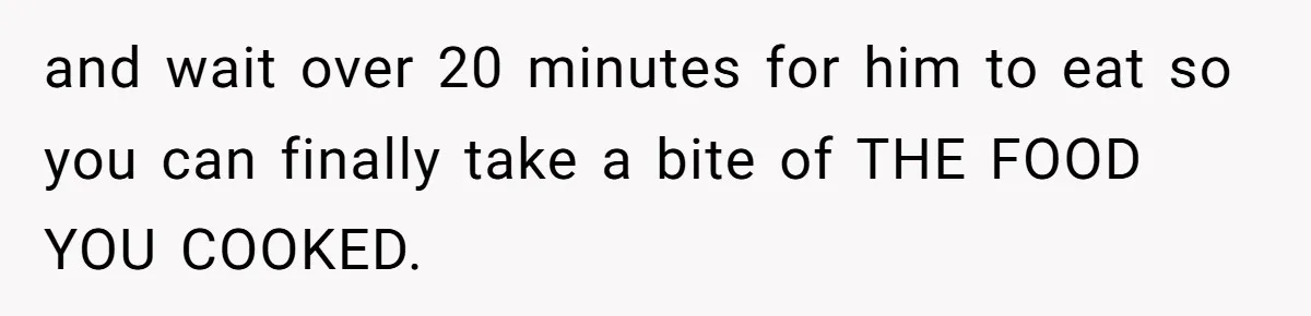 and wait over 20 minutes for him to eat so you can finally take a bite of THE FOOD YOU COOKED.