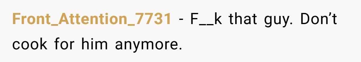 Front_Attention_7731 − F__k that guy. Don’t cook for him anymore.
