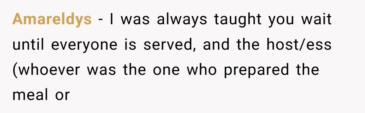 Amareldys − I was always taught you wait until everyone is served, and the host/ess (whoever was the one who prepared the meal or