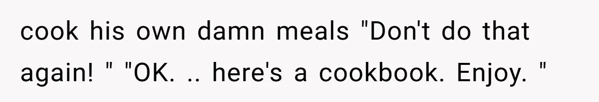 cook his own damn meals "Don't do that again! " "OK. .. here's a cookbook. Enjoy. "