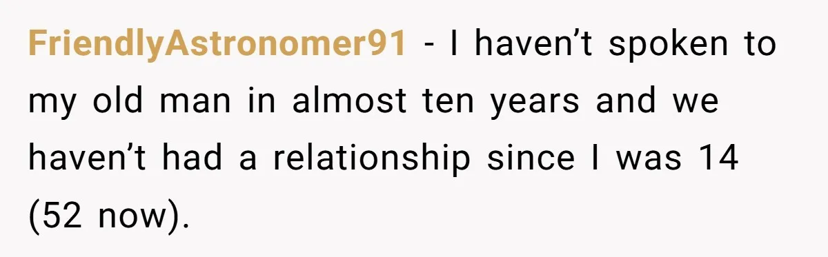 FriendlyAstronomer91 − I haven’t spoken to my old man in almost ten years and we haven’t had a relationship since I was 14 (52 now).