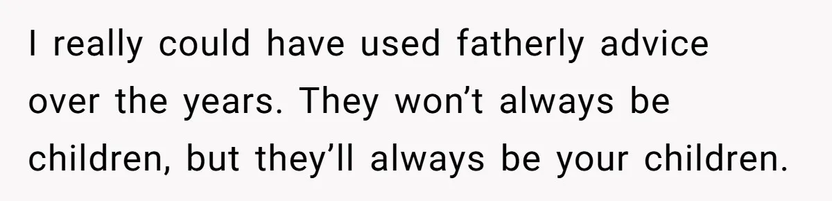 I really could have used fatherly advice over the years. They won’t always be children, but they’ll always be your children.