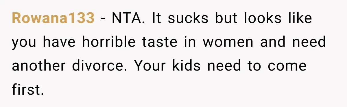 Rowana133 − NTA. It sucks but looks like you have horrible taste in women and need another divorce. Your kids need to come first.