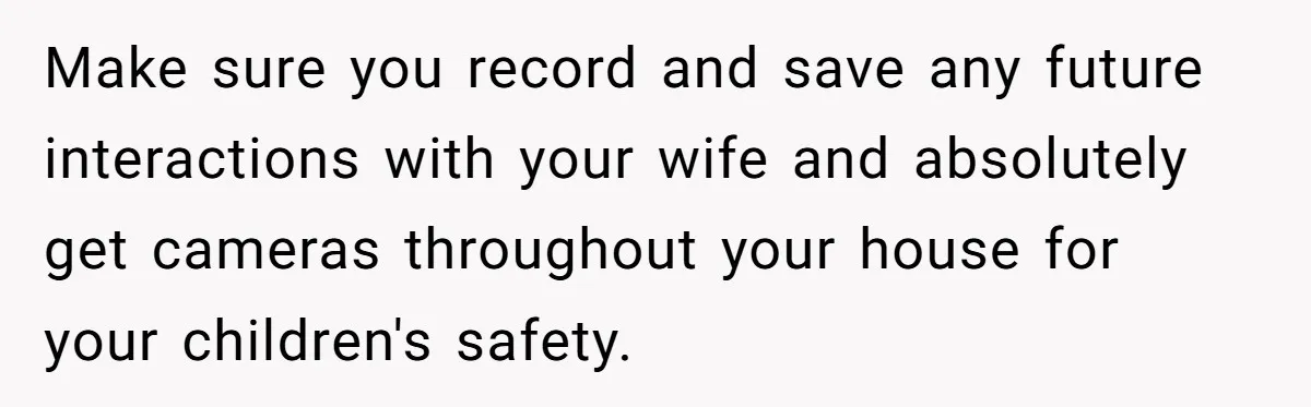 Make sure you record and save any future interactions with your wife and absolutely get cameras throughout your house for your children's safety.