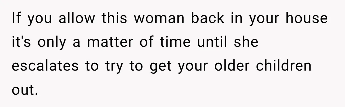 If you allow this woman back in your house it's only a matter of time until she escalates to try to get your older children out.