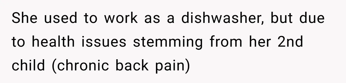 She used to work as a dishwasher, but due to health issues stemming from her 2nd child (chronic back pain)