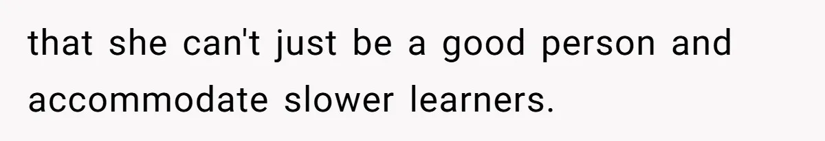 that she can't just be a good person and accommodate slower learners.