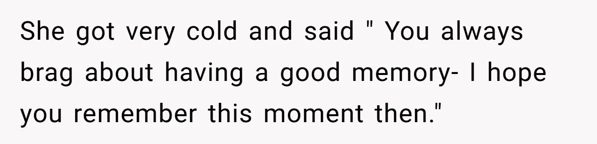 She got very cold and said " You always brag about having a good memory- I hope you remember this moment then."