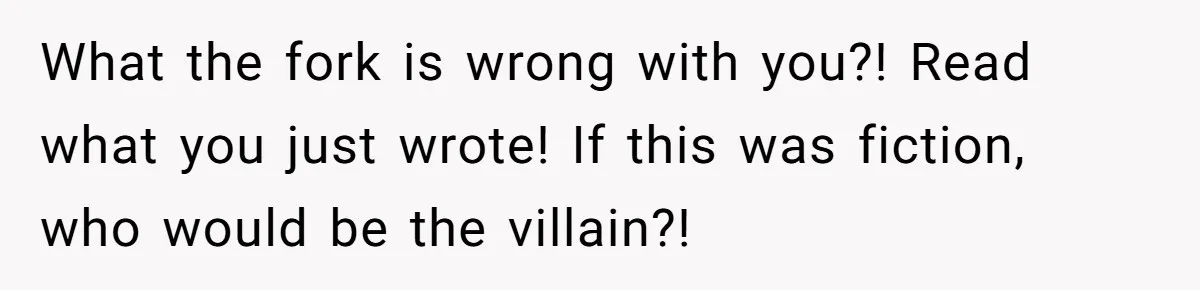 What the fork is wrong with you?! Read what you just wrote! If this was fiction, who would be the villain?!