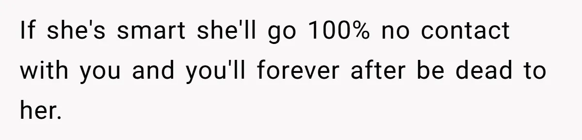 If she's smart she'll go 100% no contact with you and you'll forever after be dead to her.