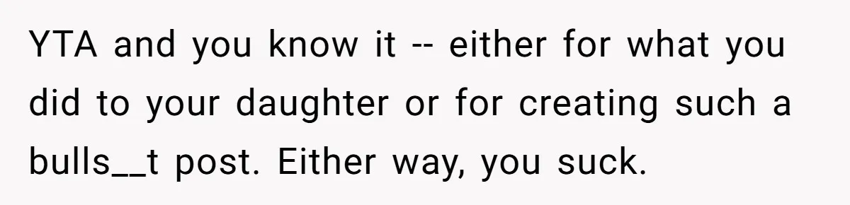YTA and you know it -- either for what you did to your daughter or for creating such a bulls__t post. Either way, you suck.