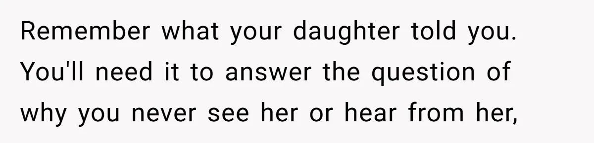 Remember what your daughter told you. You'll need it to answer the question of why you never see her or hear from her,