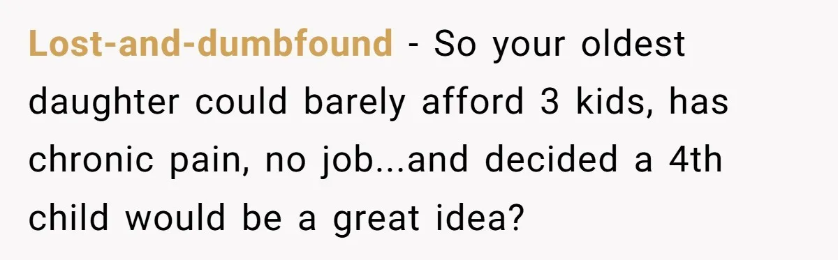 Lost-and-dumbfound − So your oldest daughter could barely afford 3 kids, has chronic pain, no job...and decided a 4th child would be a great idea?