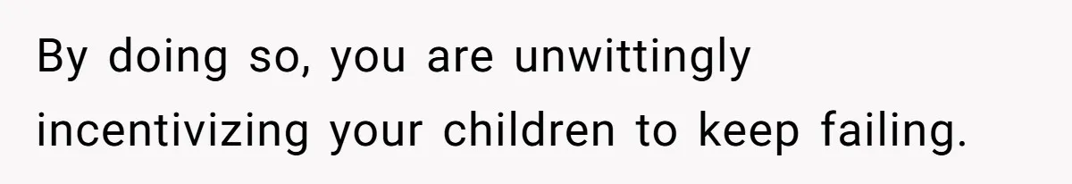 By doing so, you are unwittingly incentivizing your children to keep failing.