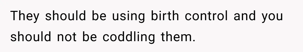 They should be using birth control and you should not be coddling them.