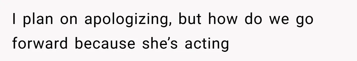 I plan on apologizing, but how do we go forward because she’s acting