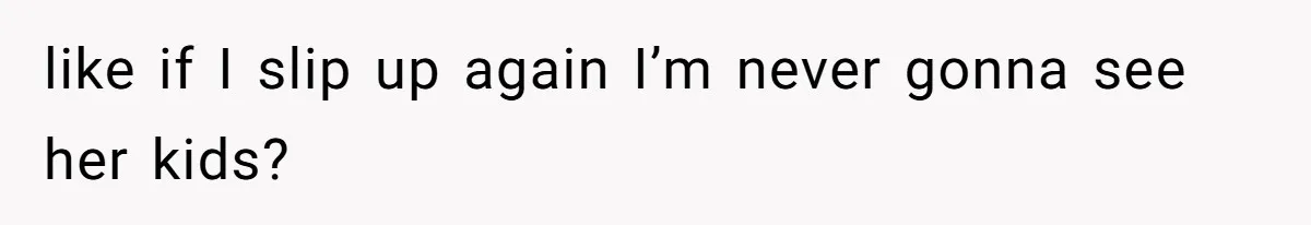 like if I slip up again I’m never gonna see her kids?